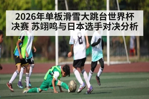 2026年单板滑雪大跳台世界杯决赛 苏翊鸣与日本选手对决分析