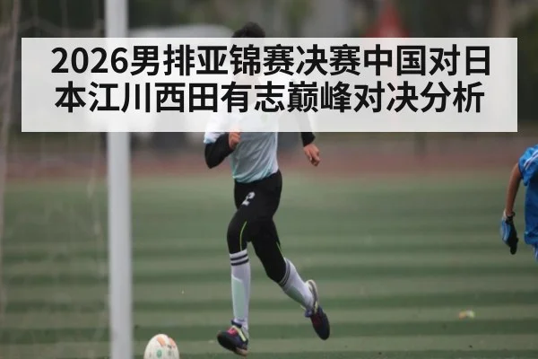 2026男排亚锦赛决赛中国对日本江川西田有志巅峰对决分析
